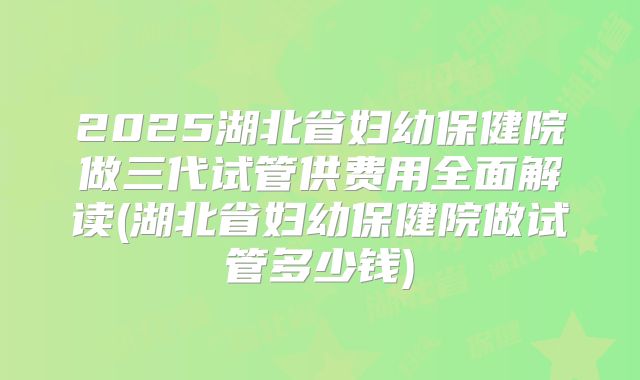 2025湖北省妇幼保健院做三代试管供费用全面解读(湖北省妇幼保健院做试管多少钱)