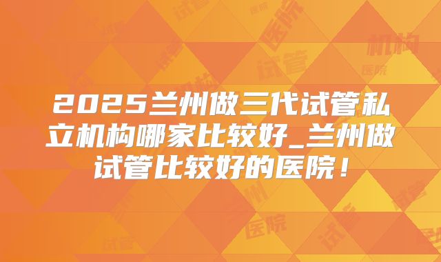 2025兰州做三代试管私立机构哪家比较好_兰州做试管比较好的医院！