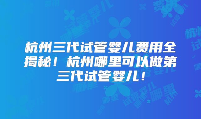 杭州三代试管婴儿费用全揭秘！杭州哪里可以做第三代试管婴儿！