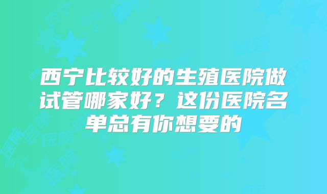西宁比较好的生殖医院做试管哪家好?这份医院名单总有你想要的