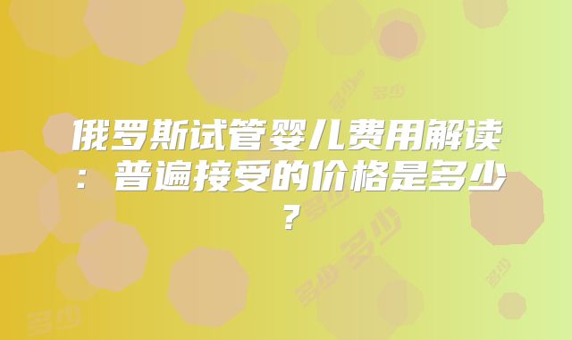 俄罗斯试管婴儿费用解读：普遍接受的价格是多少？