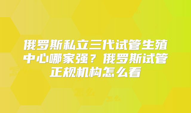 俄罗斯私立三代试管生殖中心哪家强？俄罗斯试管正规机构怎么看
