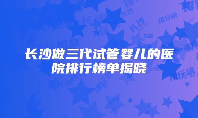长沙做三代试管婴儿的医院排行榜单揭晓