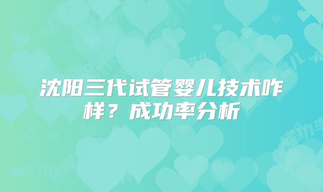 沈阳三代试管婴儿技术咋样?成功率分析