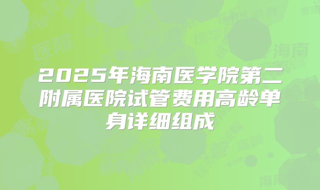 2025年海南医学院第二附属医院试管费用高龄单身详细组成