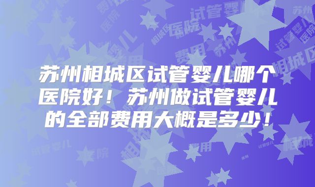 苏州相城区试管婴儿哪个医院好！苏州做试管婴儿的全部费用大概是多少！