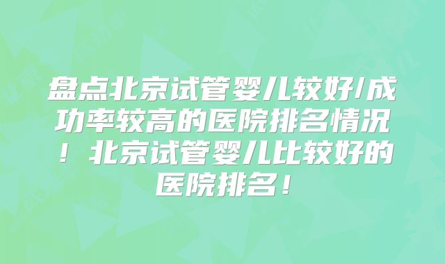 盘点北京试管婴儿较好/成功率较高的医院排名情况！北京试管婴儿比较好的医院排名！