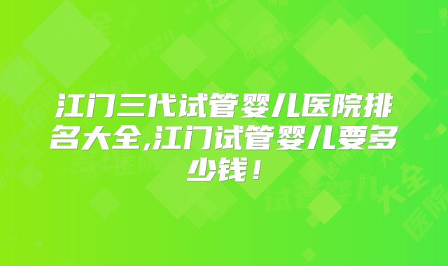 江门三代试管婴儿医院排名大全,江门试管婴儿要多少钱！