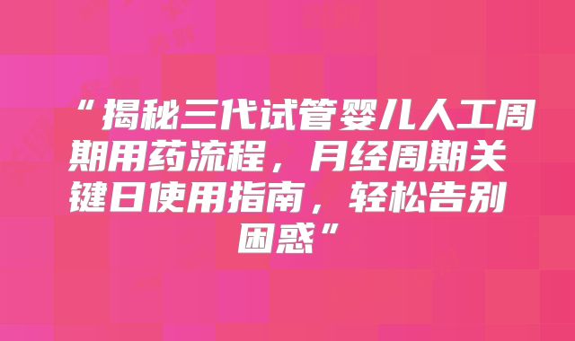 “揭秘三代试管婴儿人工周期用药流程，月经周期关键日使用指南，轻松告别困惑”