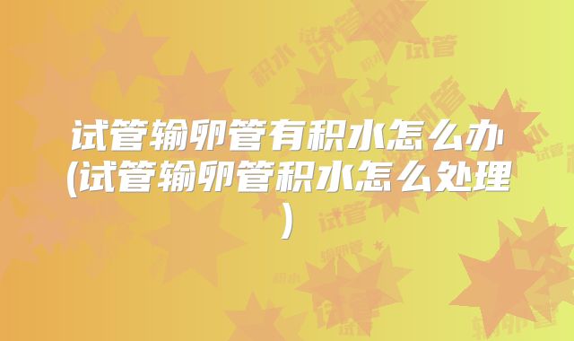 试管输卵管有积水怎么办(试管输卵管积水怎么处理)