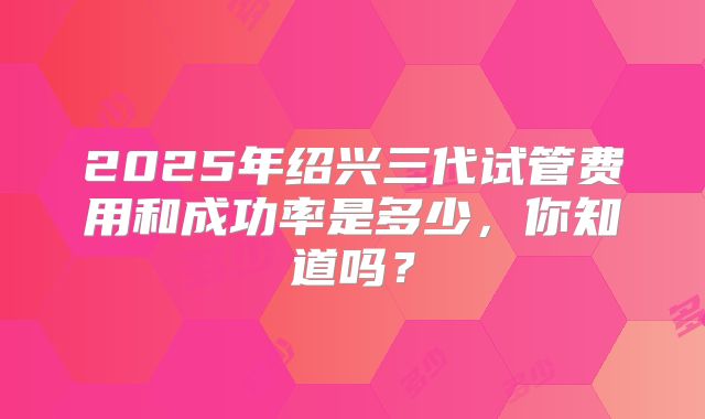 2025年绍兴三代试管费用和成功率是多少，你知道吗？