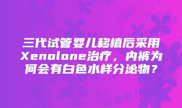 三代试管婴儿移植后采用Xenolone治疗，内裤为何会有白色水样分泌物？