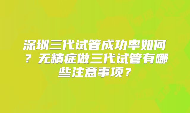 深圳三代试管成功率如何？无精症做三代试管有哪些注意事项？