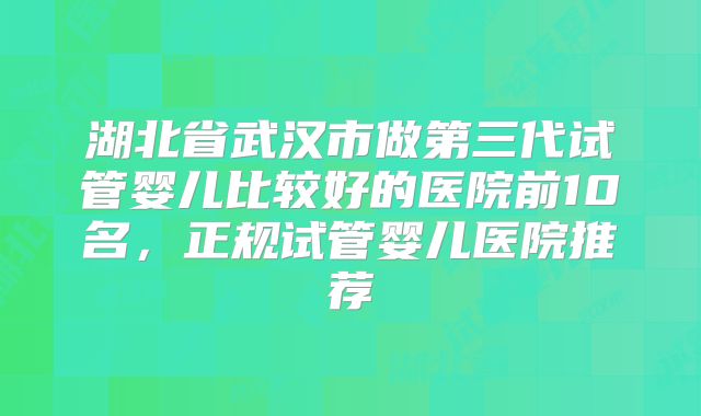 湖北省武汉市做第三代试管婴儿比较好的医院前10名，正规试管婴儿医院推荐