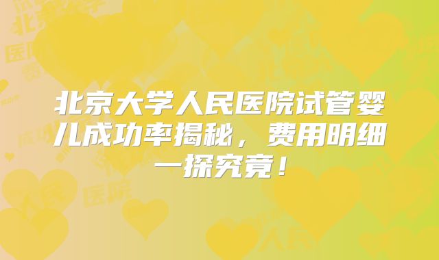 北京大学人民医院试管婴儿成功率揭秘，费用明细一探究竟！