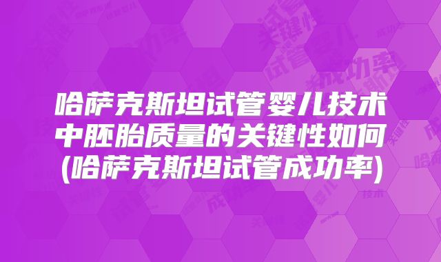 哈萨克斯坦试管婴儿技术中胚胎质量的关键性如何(哈萨克斯坦试管成功率)