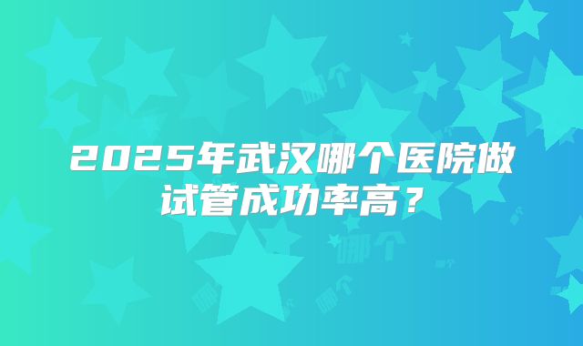 2025年武汉哪个医院做试管成功率高？