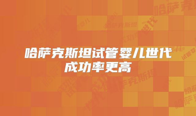 哈萨克斯坦试管婴儿世代成功率更高