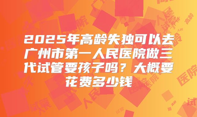 2025年高龄失独可以去广州市第一人民医院做三代试管要孩子吗?大概要花费多少钱