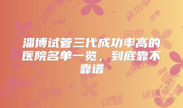 淄博试管三代成功率高的医院名单一览,到底靠不靠谱
