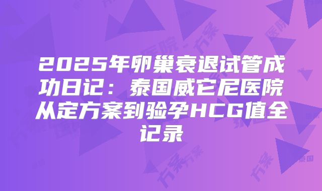 2025年卵巢衰退试管成功日记：泰国威它尼医院从定方案到验孕HCG值全记录