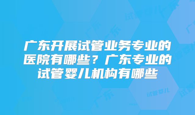 广东开展试管业务专业的医院有哪些？广东专业的试管婴儿机构有哪些