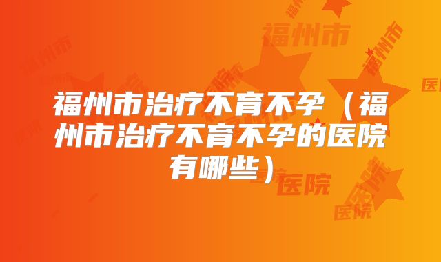 福州市治疗不育不孕(福州市治疗不育不孕的医院有哪些)