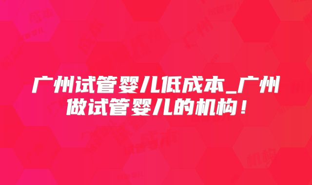 广州试管婴儿低成本_广州做试管婴儿的机构！