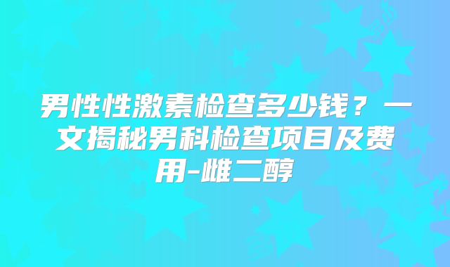 男性性激素检查多少钱？一文揭秘男科检查项目及费用-雌二醇