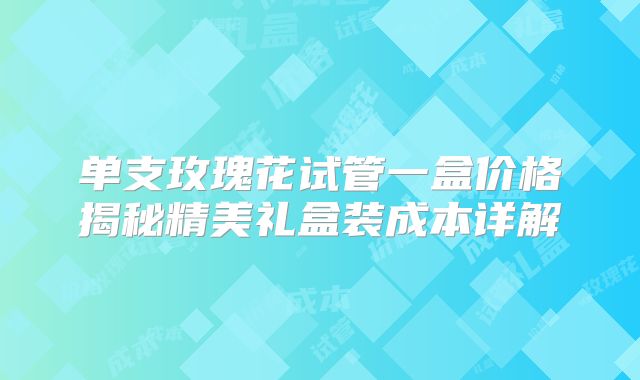 单支玫瑰花试管一盒价格揭秘精美礼盒装成本详解