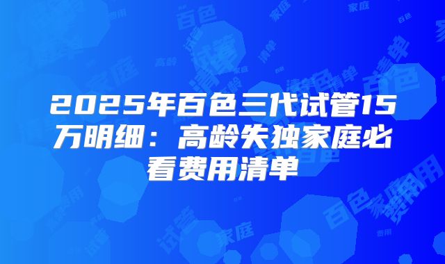 2025年百色三代试管15万明细：高龄失独家庭必看费用清单