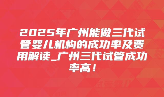 2025年广州能做三代试管婴儿机构的成功率及费用解读_广州三代试管成功率高！
