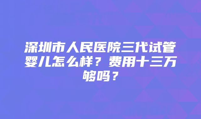 深圳市人民医院三代试管婴儿怎么样？费用十三万够吗？