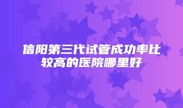 信阳第三代试管成功率比较高的医院哪里好