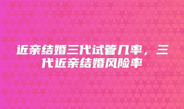 近亲结婚三代试管几率，三代近亲结婚风险率