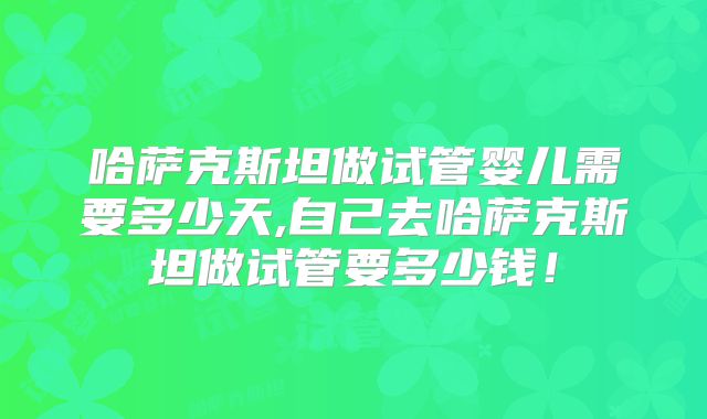哈萨克斯坦做试管婴儿需要多少天,自己去哈萨克斯坦做试管要多少钱！
