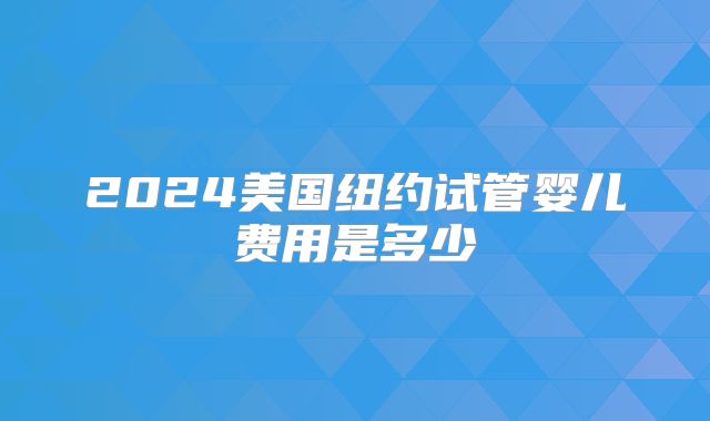 2024美国纽约试管婴儿费用是多少