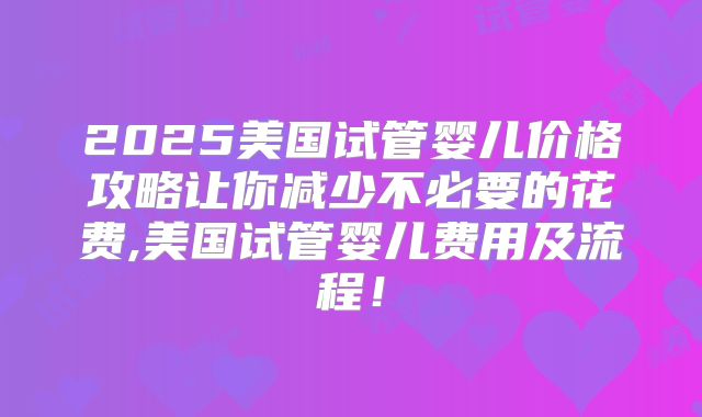 2025美国试管婴儿价格攻略让你减少不必要的花费,美国试管婴儿费用及流程！