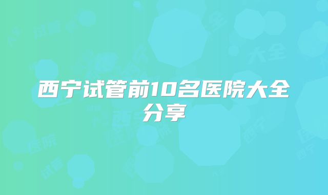 西宁试管前10名医院大全分享