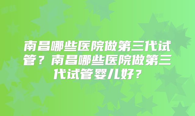 南昌哪些医院做第三代试管？南昌哪些医院做第三代试管婴儿好？