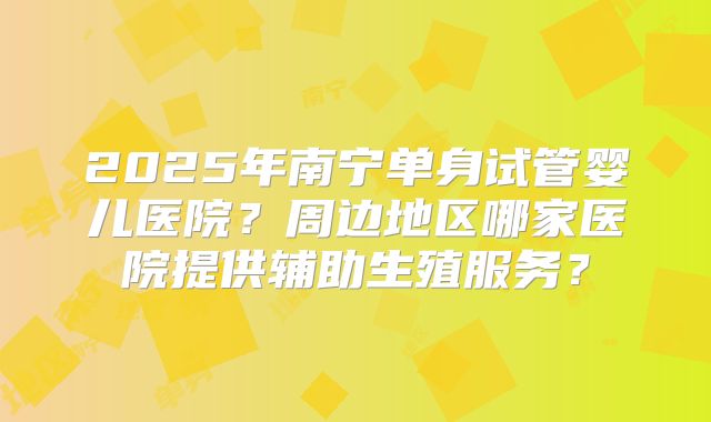 2025年南宁单身试管婴儿医院？周边地区哪家医院提供辅助生殖服务？