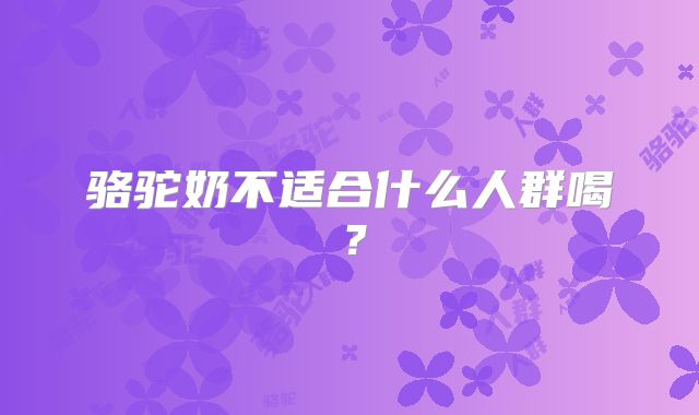 骆驼奶不适合什么人群喝?