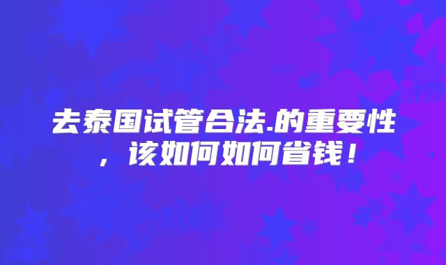 去泰国试管合法.的重要性,该如何如何省钱!