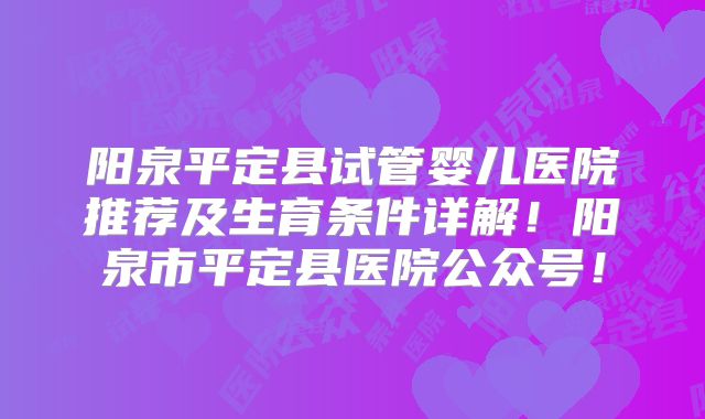 阳泉平定县试管婴儿医院推荐及生育条件详解！阳泉市平定县医院公众号！