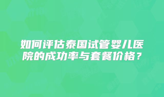 如何评估泰国试管婴儿医院的成功率与套餐价格？