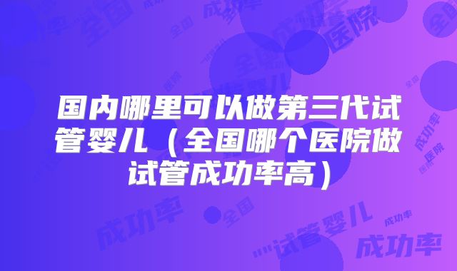 国内哪里可以做第三代试管婴儿（全国哪个医院做试管成功率高）