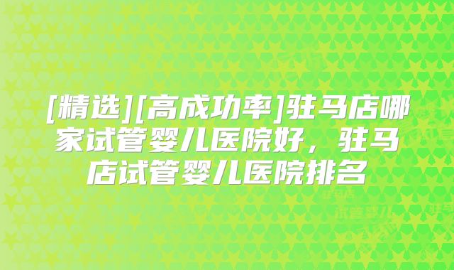[精选][高成功率]驻马店哪家试管婴儿医院好，驻马店试管婴儿医院排名