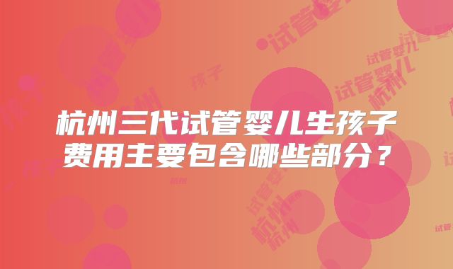杭州三代试管婴儿生孩子费用主要包含哪些部分？