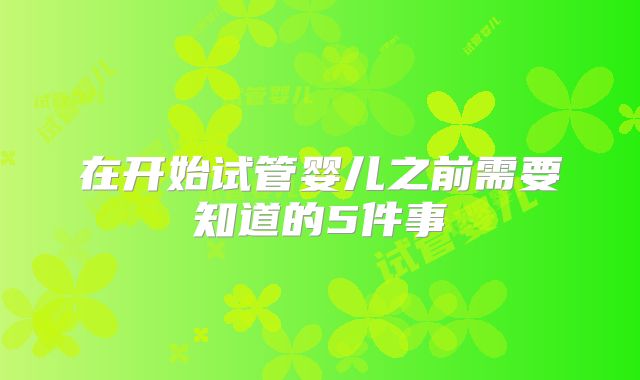 在开始试管婴儿之前需要知道的5件事