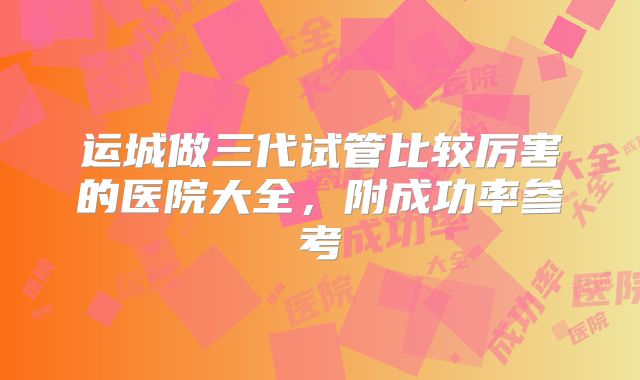 运城做三代试管比较厉害的医院大全，附成功率参考